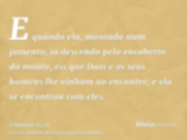 E quando ela, montada num jumento, ia descendo pelo encoberto do monte, eis que Davi e os seus homens lhe vinham ao encontro; e ela se encontrou com eles.