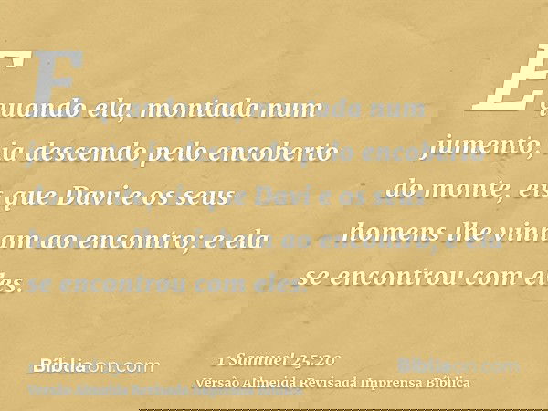 E quando ela, montada num jumento, ia descendo pelo encoberto do monte, eis que Davi e os seus homens lhe vinham ao encontro; e ela se encontrou com eles.