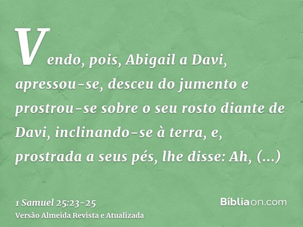 Vendo, pois, Abigail a Davi, apressou-se, desceu do jumento e prostrou-se sobre o seu rosto diante de Davi, inclinando-se à terra,e, prostrada a seus pés, lhe d