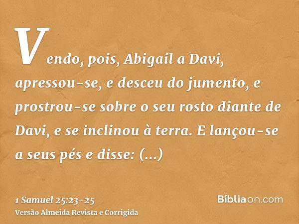 Vendo, pois, Abigail a Davi, apressou-se, e desceu do jumento, e prostrou-se sobre o seu rosto diante de Davi, e se inclinou à terra.E lançou-se a seus pés e di