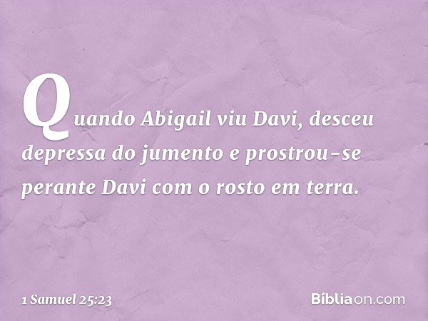Quando Abigail viu Davi, desceu depressa do jumento e prostrou-se perante Davi com o rosto em terra. -- 1 Samuel 25:23