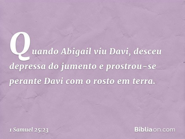 Quando Abigail viu Davi, desceu depressa do jumento e prostrou-se perante Davi com o rosto em terra. -- 1 Samuel 25:23