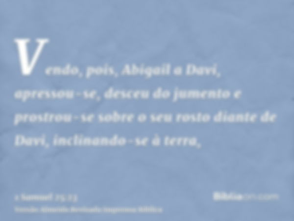 Vendo, pois, Abigail a Davi, apressou-se, desceu do jumento e prostrou-se sobre o seu rosto diante de Davi, inclinando-se à terra,