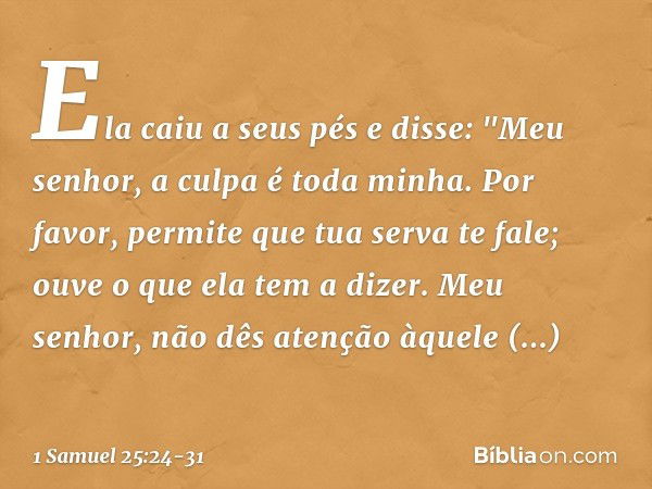 Ela caiu a seus pés e disse: "Meu senhor, a culpa é toda minha. Por favor, permite que tua serva te fale; ouve o que ela tem a dizer. Meu senhor, não dês atençã