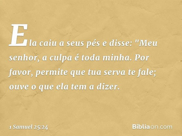 Ela caiu a seus pés e disse: "Meu senhor, a culpa é toda minha. Por favor, permite que tua serva te fale; ouve o que ela tem a dizer. -- 1 Samuel 25:24