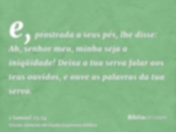 e, prostrada a seus pés, lhe disse: Ah, senhor meu, minha seja a iniqüidade! Deixa a tua serva falar aos teus ouvidos, e ouve as palavras da tua serva.