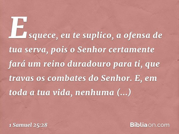 Esquece, eu te suplico, a ofensa de tua serva, pois o Senhor certamente fará um reino duradouro para ti, que travas os combates do Senhor. E, em toda a tua vida