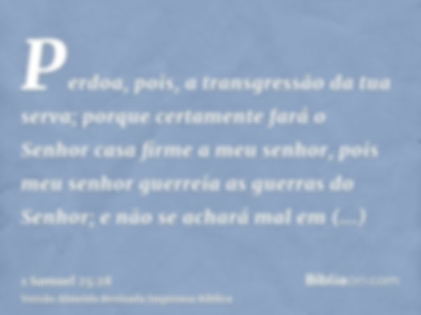 Perdoa, pois, a transgressão da tua serva; porque certamente fará o Senhor casa firme a meu senhor, pois meu senhor guerreia as guerras do Senhor; e não se acha