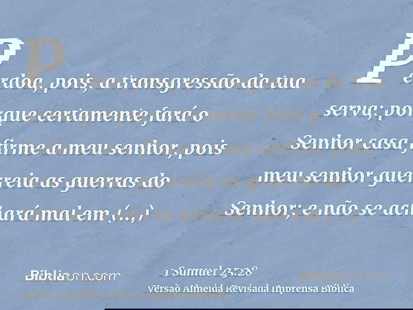 Perdoa, pois, a transgressão da tua serva; porque certamente fará o Senhor casa firme a meu senhor, pois meu senhor guerreia as guerras do Senhor; e não se acha