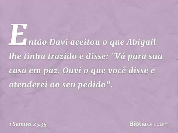 Então Davi aceitou o que Abigail lhe tinha trazido e disse: "Vá para sua casa em paz. Ouvi o que você disse e atenderei ao seu pedido". -- 1 Samuel 25:35