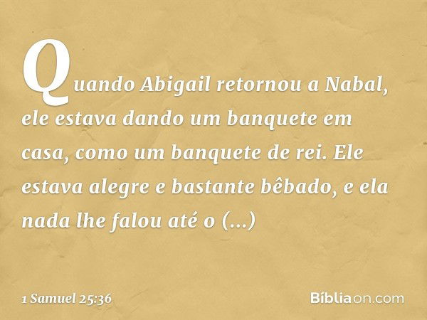 Quando Abigail retornou a Nabal, ele estava dando um banquete em casa, como um banquete de rei. Ele estava alegre e bastante bêbado, e ela nada lhe falou até o 