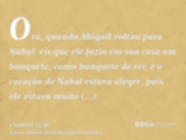 Ora, quando Abigail voltou para Nabal, eis que ele fazia em sua casa um banquete, como banquete de rei; e o coração de Nabal estava alegre, pois ele estava muit