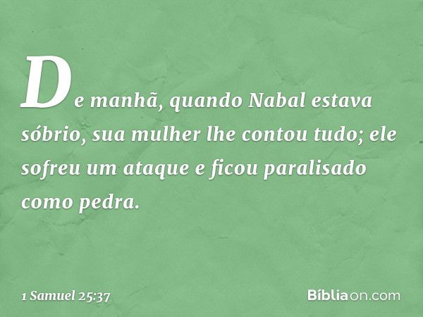 De manhã, quando Nabal estava sóbrio, sua mulher lhe contou tudo; ele sofreu um ataque e ficou paralisado como pedra. -- 1 Samuel 25:37