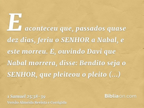 E aconteceu que, passados quase dez dias, feriu o SENHOR a Nabal, e este morreu.E, ouvindo Davi que Nabal morrera, disse: Bendito seja o SENHOR, que pleiteou o 