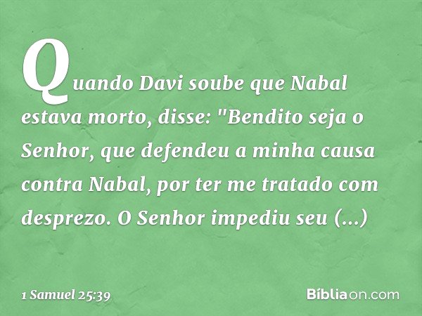 Quando Davi soube que Nabal estava morto, disse: "Bendito seja o Senhor, que defendeu a minha causa contra Nabal, por ter me tratado com desprezo. O Senhor impe