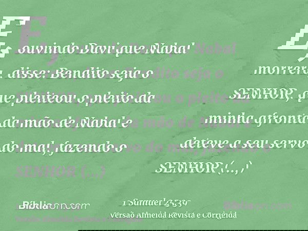 E, ouvindo Davi que Nabal morrera, disse: Bendito seja o SENHOR, que pleiteou o pleito da minha afronta da mão de Nabal e deteve a seu servo do mal, fazendo o S