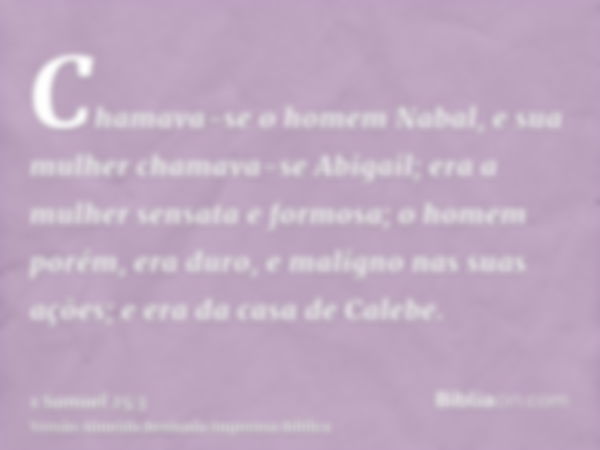 Chamava-se o homem Nabal, e sua mulher chamava-se Abigail; era a mulher sensata e formosa; o homem porém, era duro, e maligno nas suas ações; e era da casa de C