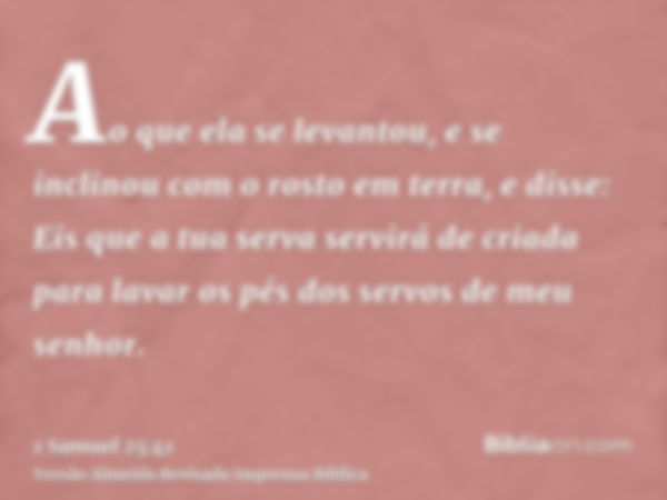 Ao que ela se levantou, e se inclinou com o rosto em terra, e disse: Eis que a tua serva servirá de criada para lavar os pés dos servos de meu senhor.