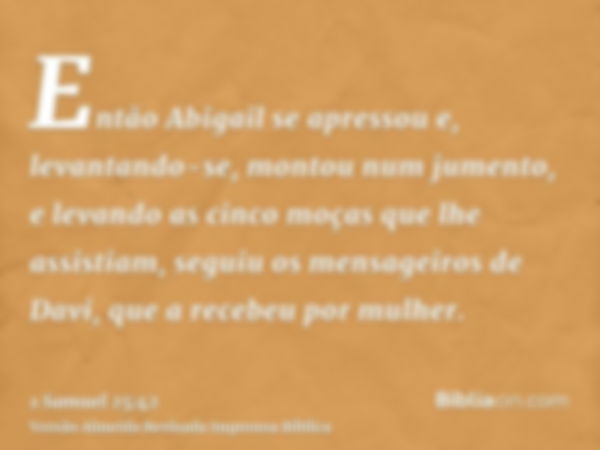 Então Abigail se apressou e, levantando-se, montou num jumento, e levando as cinco moças que lhe assistiam, seguiu os mensageiros de Davi, que a recebeu por mul