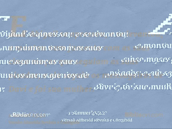 E Abigail se apressou, e se levantou, e montou num jumento com as suas cinco moças que seguiam as suas pisadas; e ela seguiu os mensageiros de Davi e foi sua mu