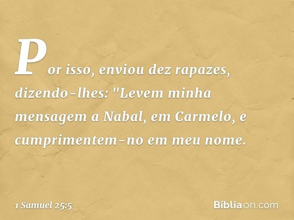Por isso, enviou dez rapazes, dizendo-lhes: "Levem minha mensagem a Nabal, em Carmelo, e cumprimentem-no em meu nome. -- 1 Samuel 25:5