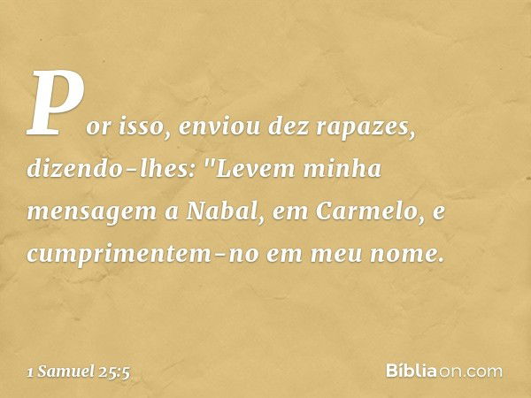 Por isso, enviou dez rapazes, dizendo-lhes: "Levem minha mensagem a Nabal, em Carmelo, e cumprimentem-no em meu nome. -- 1 Samuel 25:5