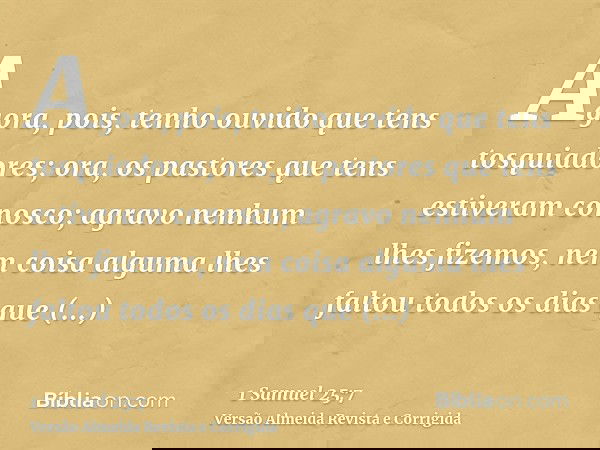 Agora, pois, tenho ouvido que tens tosquiadores; ora, os pastores que tens estiveram conosco; agravo nenhum lhes fizemos, nem coisa alguma lhes faltou todos os