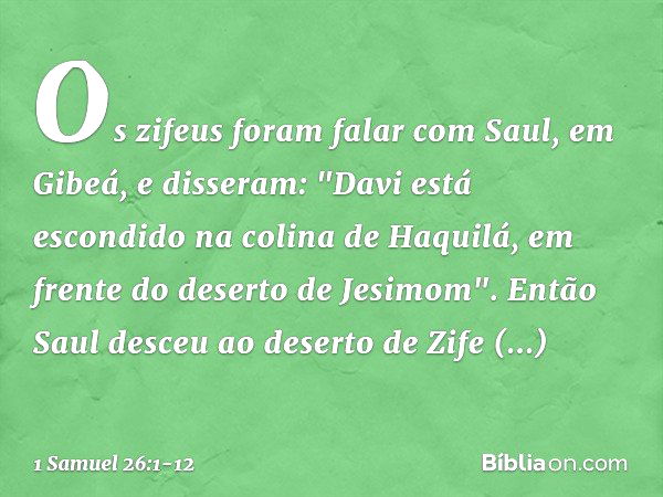 Os zifeus foram falar com Saul, em Gibeá, e disseram: "Davi está escondido na colina de Haquilá, em frente do deserto de Jesimom". Então Saul desceu ao deserto 