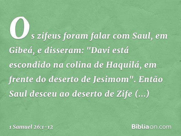 Os zifeus foram falar com Saul, em Gibeá, e disseram: "Davi está escondido na colina de Haquilá, em frente do deserto de Jesimom". Então Saul desceu ao deserto 