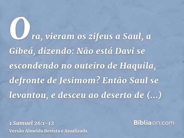 Ora, vieram os zifeus a Saul, a Gibeá, dizendo: Não está Davi se escondendo no outeiro de Haquila, defronte de Jesimom?Então Saul se levantou, e desceu ao deser