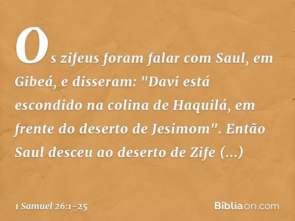 Os zifeus foram falar com Saul, em Gibeá, e disseram: "Davi está escondido na colina de Haquilá, em frente do deserto de Jesimom". Então Saul desceu ao deserto 