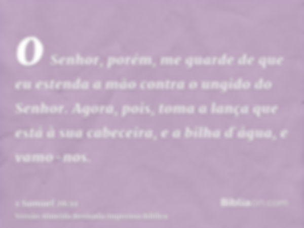 o Senhor, porém, me guarde de que eu estenda a mão contra o ungido do Senhor. Agora, pois, toma a lança que está à sua cabeceira, e a bilha d`água, e vamo-nos.