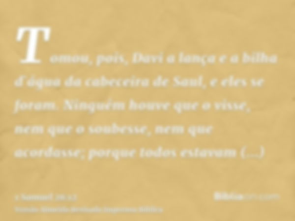 Tomou, pois, Davi a lança e a bilha d`água da cabeceira de Saul, e eles se foram. Ninguém houve que o visse, nem que o soubesse, nem que acordasse; porque todos