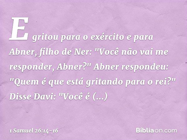 E gritou para o exército e para Abner, filho de Ner: "Você não vai me responder, Abner?"
Abner respondeu: "Quem é que está gritando para o rei?" Disse Davi: "Vo