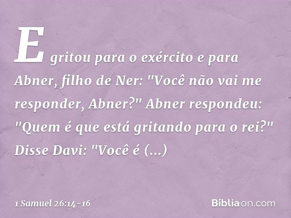 E gritou para o exército e para Abner, filho de Ner: "Você não vai me responder, Abner?"
Abner respondeu: "Quem é que está gritando para o rei?" Disse Davi: "Vo