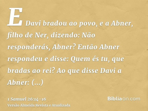 E Davi bradou ao povo, e a Abner, filho de Ner, dizendo: Não responderás, Abner? Então Abner respondeu e disse: Quem és tu, que bradas ao rei?Ao que disse Davi 