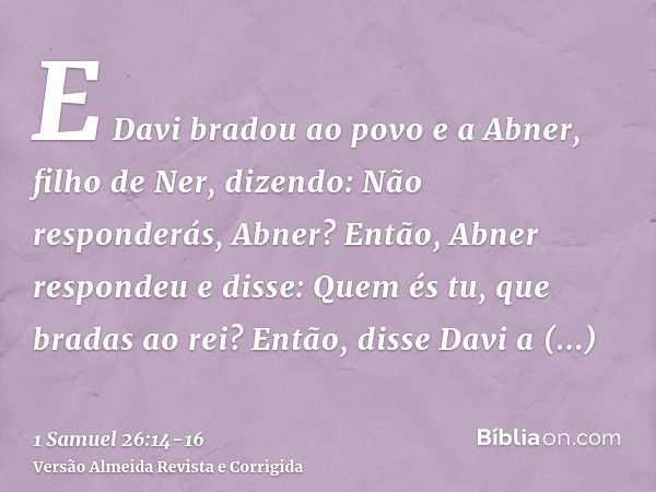 E Davi bradou ao povo e a Abner, filho de Ner, dizendo: Não responderás, Abner? Então, Abner respondeu e disse: Quem és tu, que bradas ao rei?Então, disse Davi 