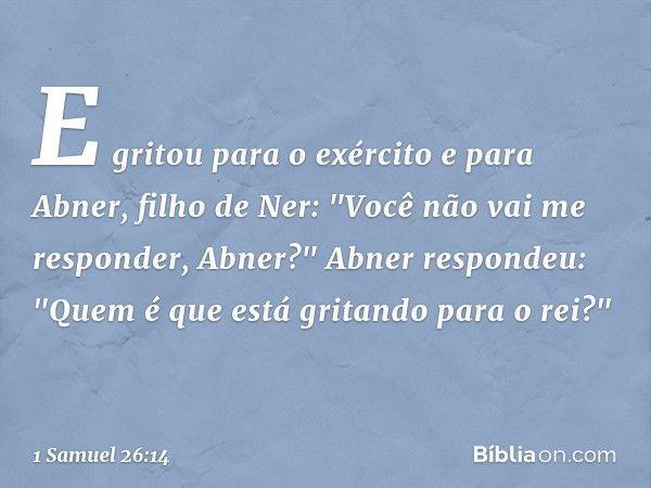 E gritou para o exército e para Abner, filho de Ner: "Você não vai me responder, Abner?"
Abner respondeu: "Quem é que está gritando para o rei?" -- 1 Samuel 26: