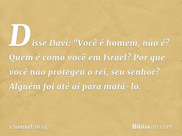 Disse Davi: "Você é homem, não é? Quem é como você em Israel? Por que você não protegeu o rei, seu senhor? Alguém foi até aí para matá-lo. -- 1 Samuel 26:15