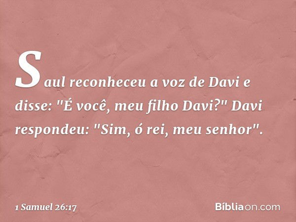 Saul reconheceu a voz de Davi e disse: "É você, meu filho Davi?"
Davi respondeu: "Sim, ó rei, meu senhor". -- 1 Samuel 26:17