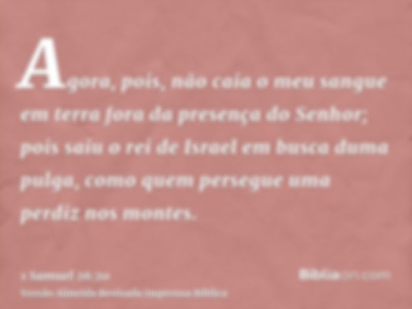 Agora, pois, não caia o meu sangue em terra fora da presença do Senhor; pois saiu o rei de Israel em busca duma pulga, como quem persegue uma perdiz nos montes.