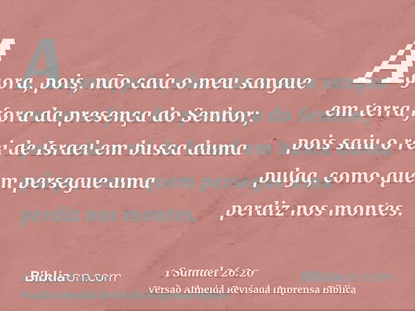Agora, pois, não caia o meu sangue em terra fora da presença do Senhor; pois saiu o rei de Israel em busca duma pulga, como quem persegue uma perdiz nos montes.