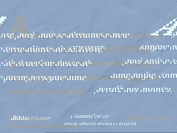 Agora, pois, não se derrame o meu sangue na terra diante do SENHOR; pois saiu o rei de Israel em busca de uma pulga, como quem persegue uma perdiz nos montes.