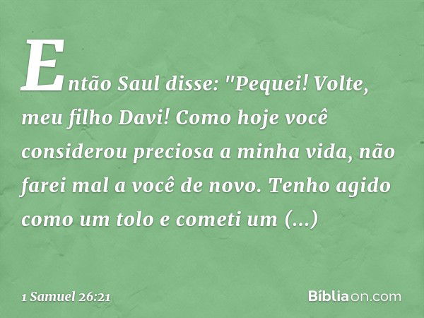 Então Saul disse: "Pequei! Volte, meu filho Davi! Como hoje você considerou preciosa a minha vida, não farei mal a você de novo. Tenho agido como um tolo e come