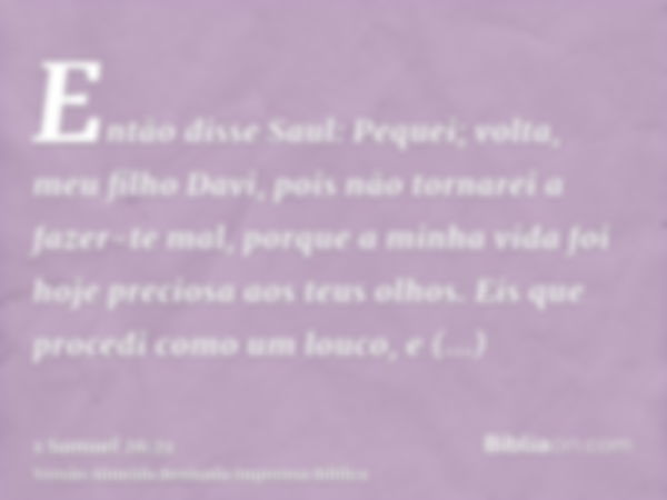 Então disse Saul: Pequei; volta, meu filho Davi, pois não tornarei a fazer-te mal, porque a minha vida foi hoje preciosa aos teus olhos. Eis que procedi como um