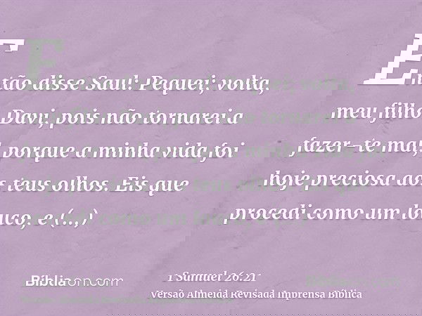 Então disse Saul: Pequei; volta, meu filho Davi, pois não tornarei a fazer-te mal, porque a minha vida foi hoje preciosa aos teus olhos. Eis que procedi como um