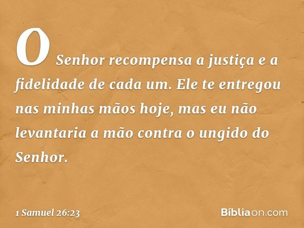 O Senhor recompensa a justiça e a fidelidade de cada um. Ele te entregou nas minhas mãos hoje, mas eu não levantaria a mão contra o ungido do Senhor. -- 1 Samue