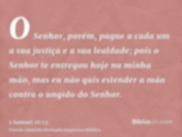 O Senhor, porém, pague a cada um a sua justiça e a sua lealdade; pois o Senhor te entregou hoje na minha mão, mas eu não quis estender a mão contra o ungido do 