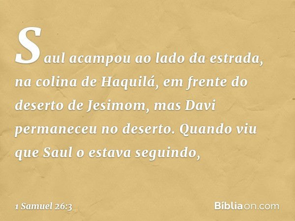 Saul acampou ao lado da estrada, na colina de Haquilá, em frente do deserto de Jesimom, mas Davi permaneceu no deserto. Quando viu que Saul o estava seguindo, -