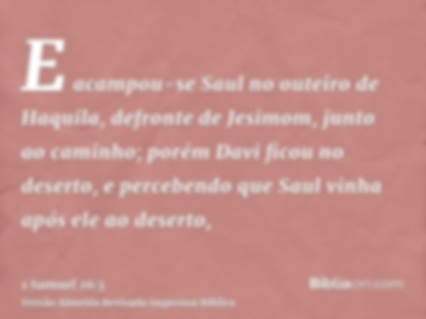 E acampou-se Saul no outeiro de Haquila, defronte de Jesimom, junto ao caminho; porém Davi ficou no deserto, e percebendo que Saul vinha após ele ao deserto,